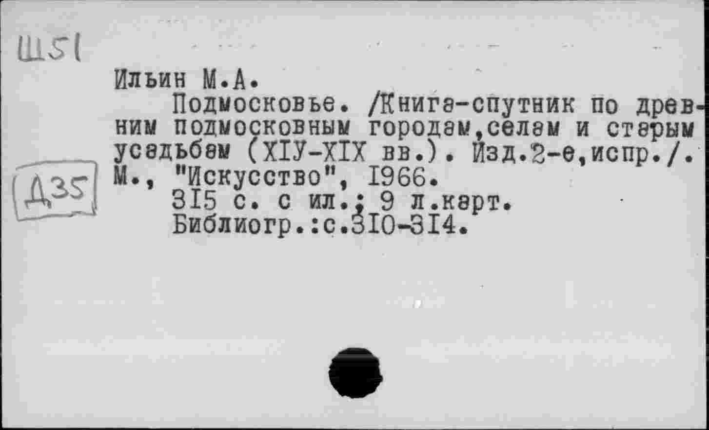 ﻿(115 (
Ильин М.А.
Подмосковье. /Книга-спутник по древ ним подмосковным городам,СЄЛ8М и стерым усадьбам (ХІУ-ХІХ вв.). Изд.2-е,испр./. М., ’’Искусство”, 1966.
315 с. с ил.; 9 л.карт.
Библиогр.:с.310-314.